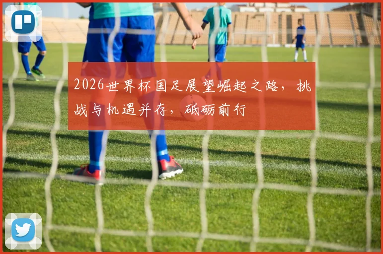 2026世界杯国足展望崛起之路，挑战与机遇并存，砥砺前行
