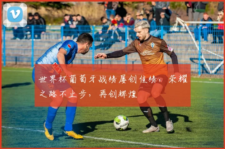 世界杯葡萄牙战绩屡创佳绩，荣耀之路不止步，再创辉煌