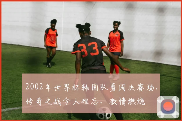 2002年世界杯韩国队勇闯决赛场，传奇之战令人难忘，激情燃烧