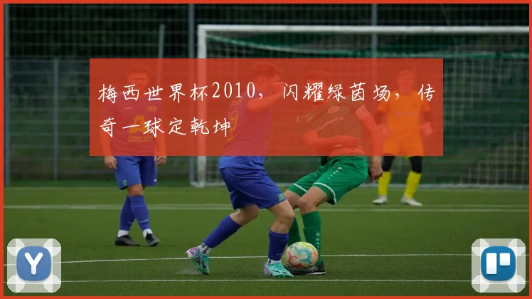 梅西世界杯2010，闪耀绿茵场，传奇一球定乾坤