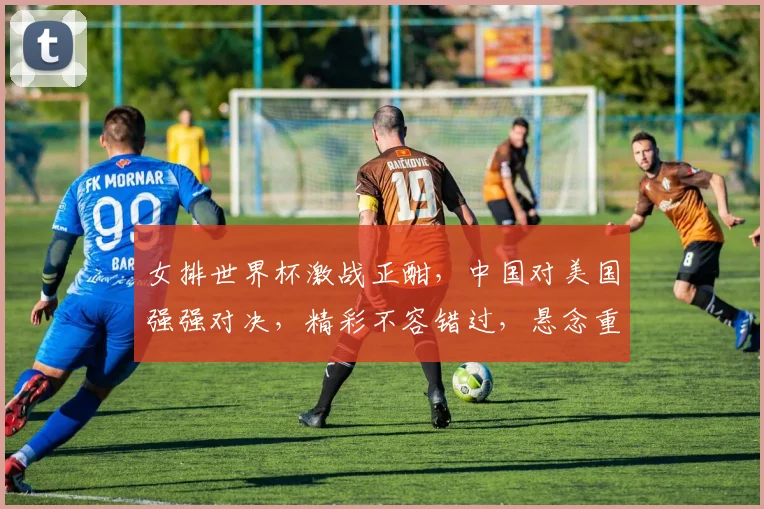 女排世界杯激战正酣，中国对美国强强对决，精彩不容错过，悬念重重